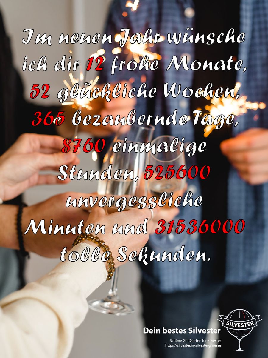 Im neuen Jahr wünsche ich dir 12 frohe Monate, 52 glückliche Wochen, 365 bezaubernde Tage, 8760 einmalige Stunden, 525600 unvergessliche Minuten und 31536000 tolle Sekunden