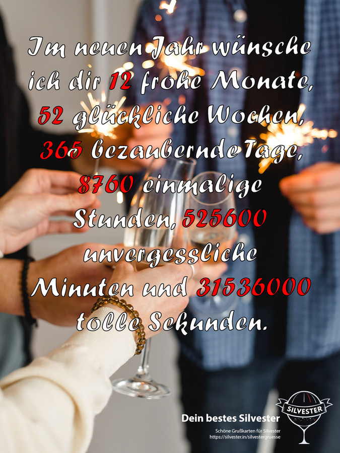 Im neuen Jahr wünsche ich dir 12 frohe Monate, 52 glückliche Wochen, 365 bezaubernde Tage, 8760 einmalige Stunden, 525600 unvergessliche Minuten und 31536000 tolle Sekunden