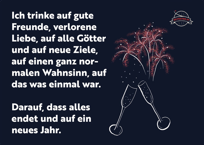  Ich trinke auf gute Freunde, verlorene Liebe, auf alle Götter und auf neue Ziele, auf einen ganz normalen Wahnsinn, auf das was einmal war. 

Darauf, dass alles endet und auf ein neues Jahr. 