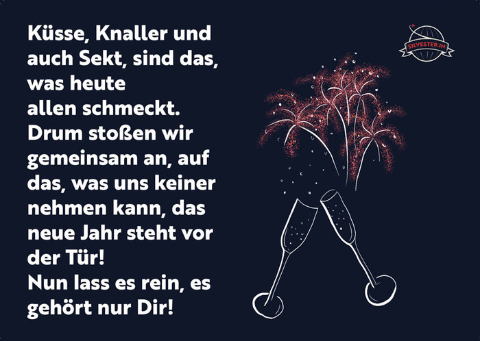 Küsse, Knaller und auch Sekt, sind das, was heute allen schmeckt. Drum stoßen wir gemeinsam an, auf das, was uns keiner nehmen kann, das neue Jahr steht vor der Tür!
Nun lass es rein, es gehört nur Dir!